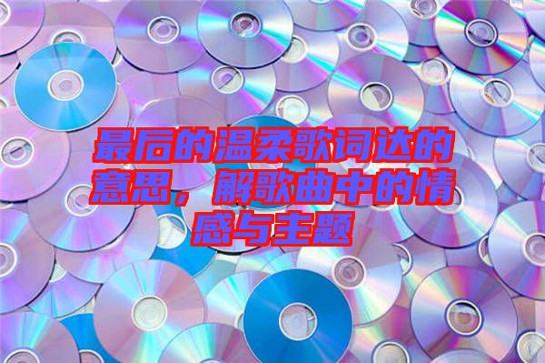 最后的溫柔歌詞達(dá)的意思，解歌曲中的情感與主題