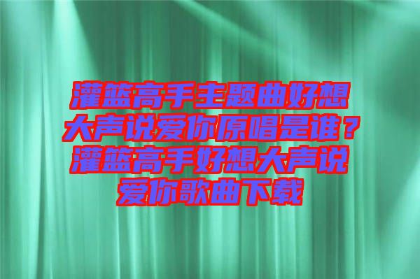 灌籃高手主題曲好想大聲說愛你原唱是誰？灌籃高手好想大聲說愛你歌曲下載