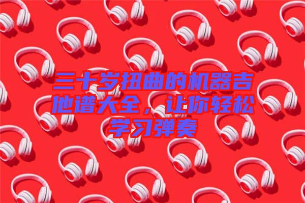 三十歲扭曲的機器吉他譜大全，讓你輕松學(xué)習(xí)彈奏