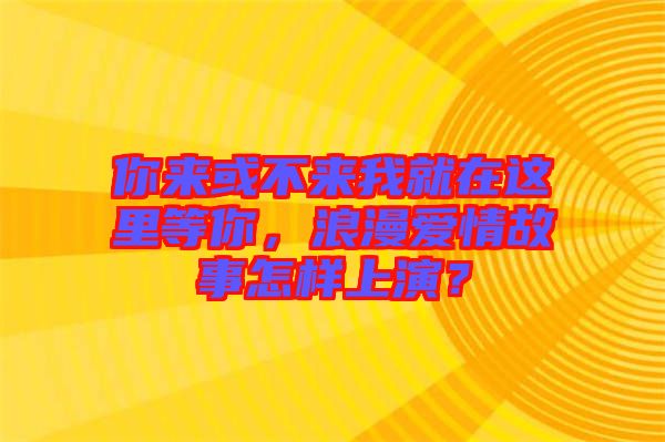 你來或不來我就在這里等你，浪漫愛情故事怎樣上演？