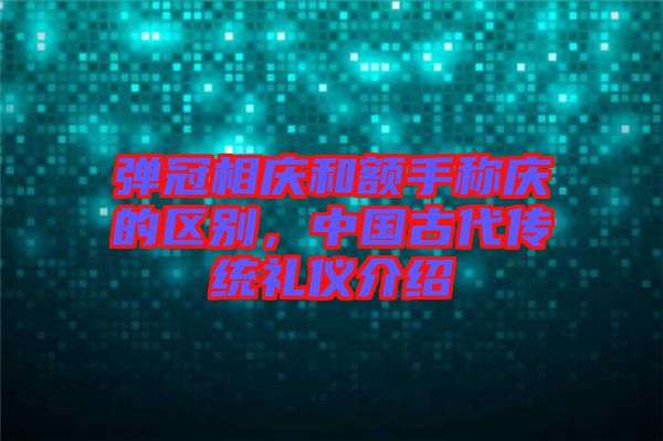 彈冠相慶和額手稱慶的區(qū)別，中國(guó)古代傳統(tǒng)禮儀介紹