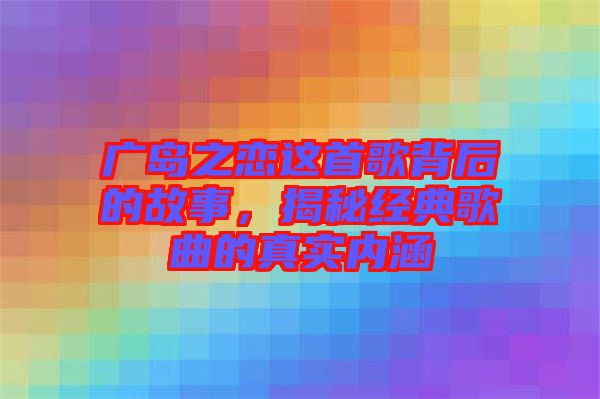 廣島之戀這首歌背后的故事，揭秘經(jīng)典歌曲的真實內(nèi)涵