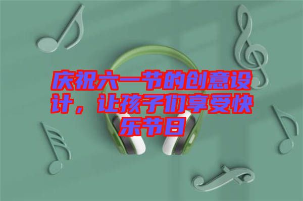 慶祝六一節(jié)的創(chuàng)意設(shè)計，讓孩子們享受快樂節(jié)日