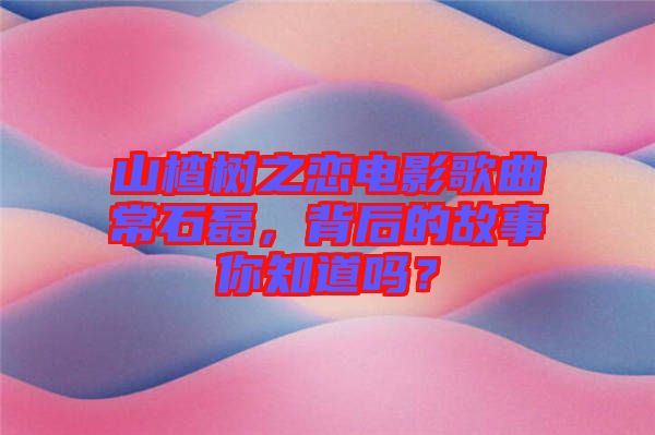 山楂樹之戀電影歌曲常石磊，背后的故事你知道嗎？