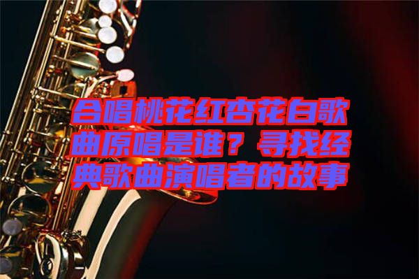 合唱桃花紅杏花白歌曲原唱是誰(shuí)？尋找經(jīng)典歌曲演唱者的故事