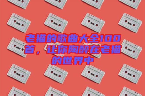 老貓的歌曲大全100首，讓你陶醉在老貓的世界中