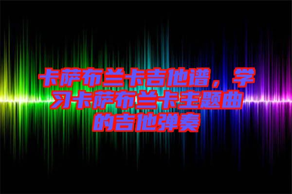 卡薩布蘭卡吉他譜，學(xué)習(xí)卡薩布蘭卡主題曲的吉他彈奏