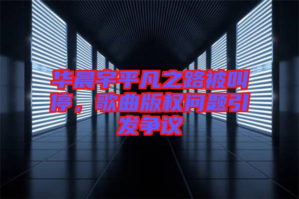 華晨宇平凡之路被叫停，歌曲版權(quán)問題引發(fā)爭議