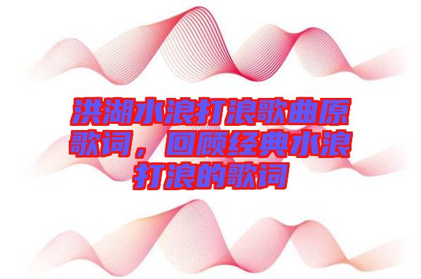 洪湖水浪打浪歌曲原歌詞，回顧經(jīng)典水浪打浪的歌詞