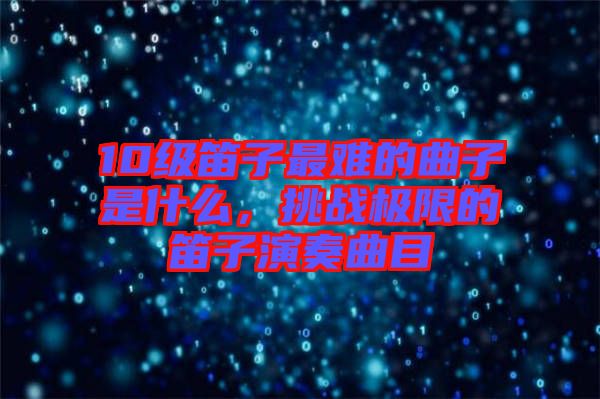 10級笛子最難的曲子是什么，挑戰(zhàn)極限的笛子演奏曲目