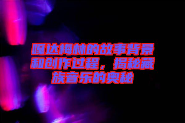 嘎達(dá)梅林的故事背景和創(chuàng)作過程，揭秘藏族音樂的奧秘