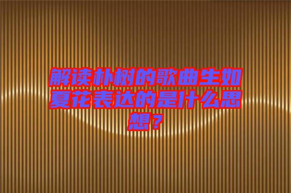 解讀樸樹的歌曲生如夏花表達(dá)的是什么思想？