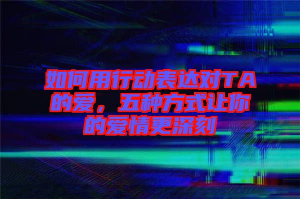 如何用行動表達(dá)對TA的愛，五種方式讓你的愛情更深刻