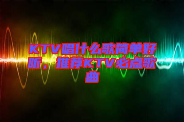 KTV唱什么歌簡(jiǎn)單好聽，推薦KTV必點(diǎn)歌曲