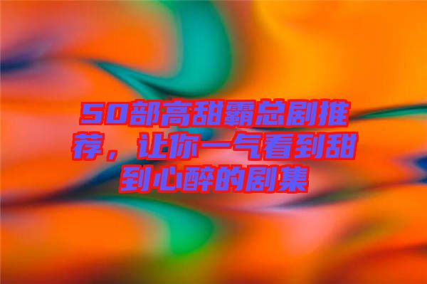 50部高甜霸總劇推薦，讓你一氣看到甜到心醉的劇集