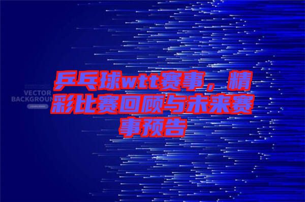 乒乓球wtt賽事，精彩比賽回顧與未來(lái)賽事預(yù)告