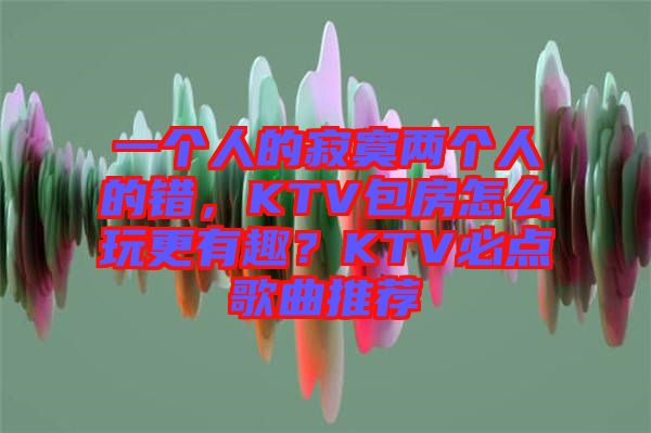 一個人的寂寞兩個人的錯，KTV包房怎么玩更有趣？KTV必點歌曲推薦