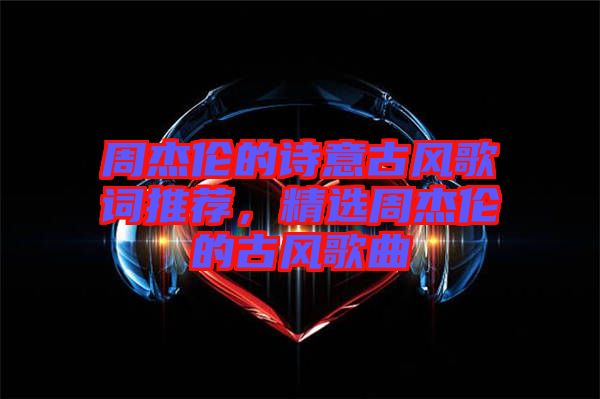 周杰倫的詩意古風歌詞推薦，精選周杰倫的古風歌曲