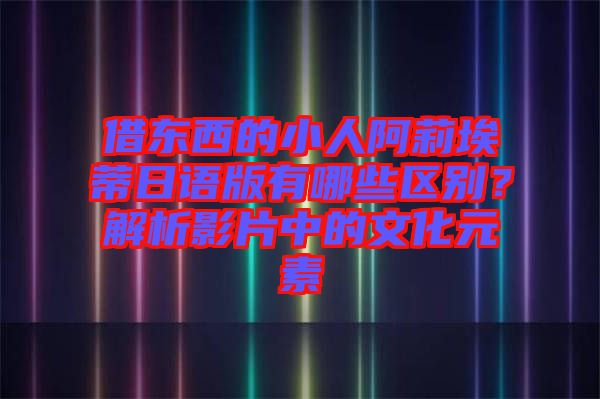 借東西的小人阿莉埃蒂日語版有哪些區(qū)別？解析影片中的文化元素