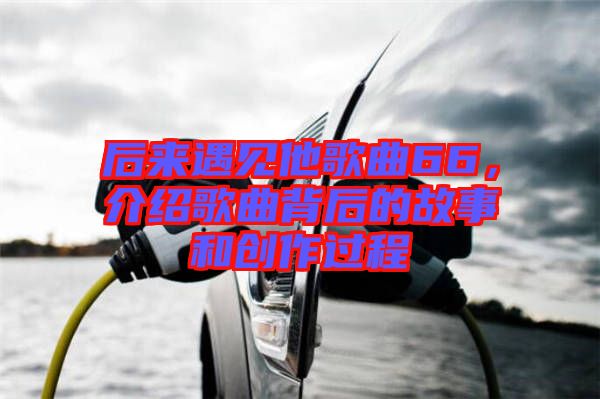 后來遇見他歌曲66，介紹歌曲背后的故事和創(chuàng)作過程