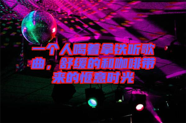 一個人喝著拿鐵聽歌曲，舒緩的和咖啡帶來的愜意時光