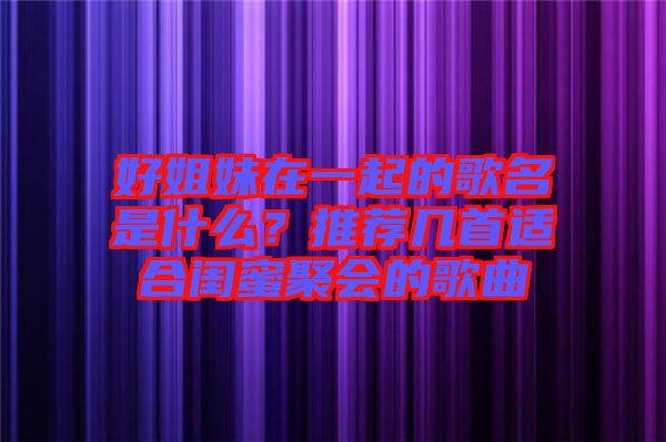 好姐妹在一起的歌名是什么？推薦幾首適合閨蜜聚會(huì)的歌曲