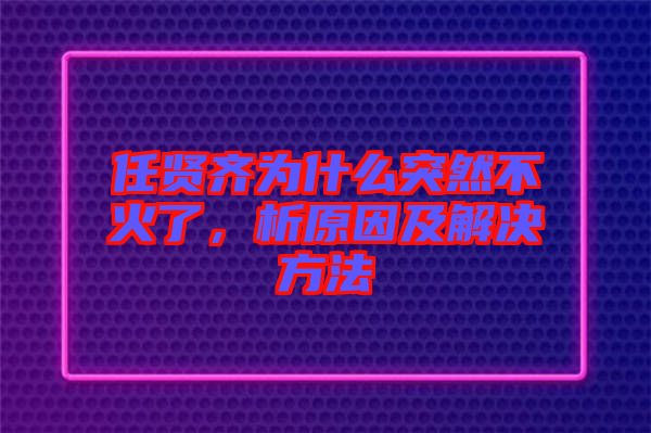 任賢齊為什么突然不火了，析原因及解決方法