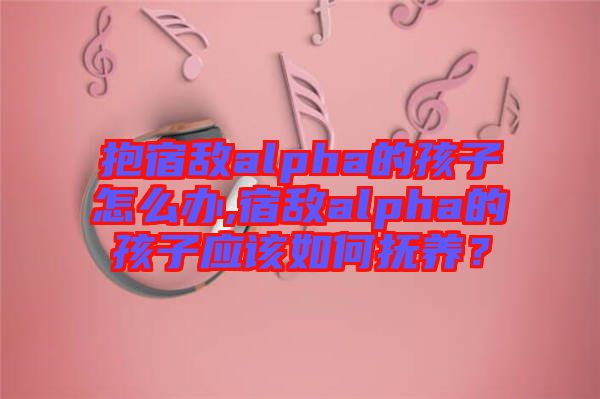 抱宿敵alpha的孩子怎么辦,宿敵alpha的孩子應(yīng)該如何撫養(yǎng)？