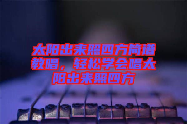 太陽出來照四方簡(jiǎn)譜教唱，輕松學(xué)會(huì)唱太陽出來照四方