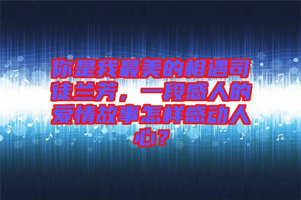 你是我最美的相遇司徒蘭芳，一段感人的愛情故事怎樣感動人心？