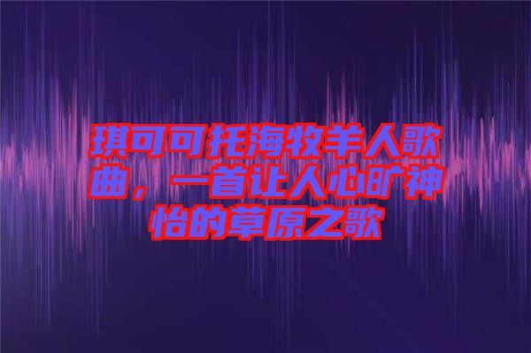 琪可可托海牧羊人歌曲，一首讓人心曠神怡的草原之歌