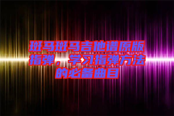 斑馬斑馬吉他譜原版指彈，學(xué)習(xí)指彈方法的必備曲目