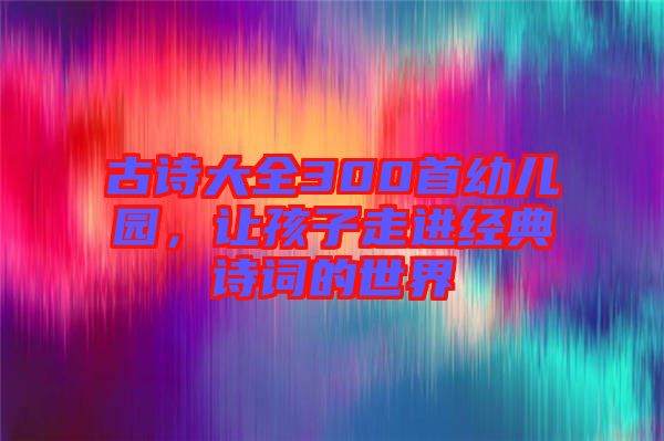 古詩(shī)大全300首幼兒園，讓孩子走進(jìn)經(jīng)典詩(shī)詞的世界