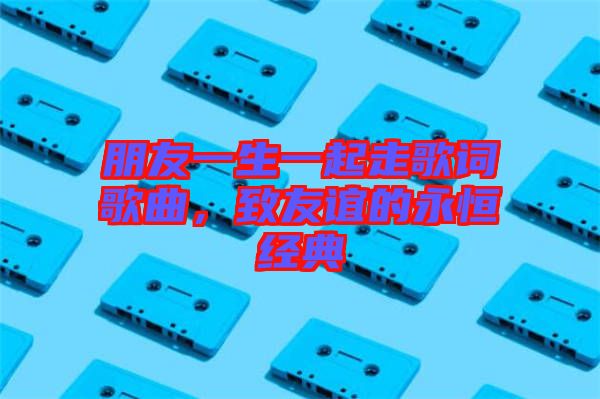 朋友一生一起走歌詞歌曲，致友誼的永恒經(jīng)典