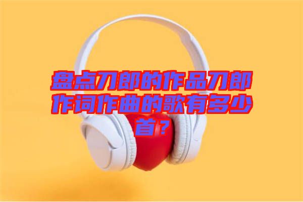 盤(pán)點(diǎn)刀郎的作品刀郎作詞作曲的歌有多少首？