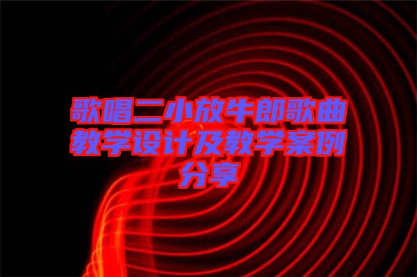 歌唱二小放牛郎歌曲教學設(shè)計及教學案例分享