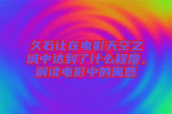 久石讓在電影天空之城中達到了什么程度，解讀電影中的寓意