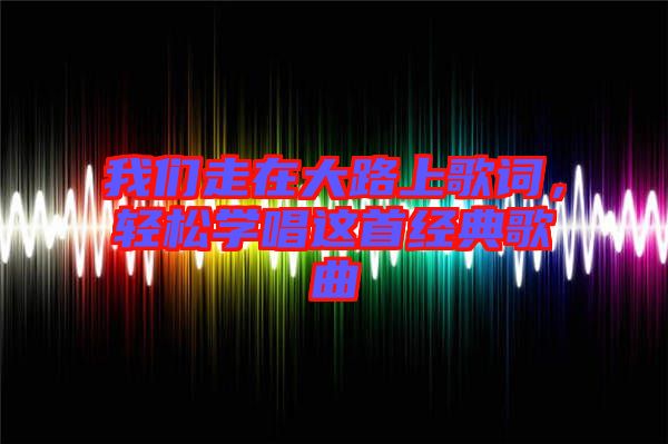 我們走在大路上歌詞，輕松學(xué)唱這首經(jīng)典歌曲