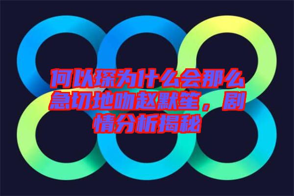 何以琛為什么會那么急切地吻趙默笙，劇情分析揭秘