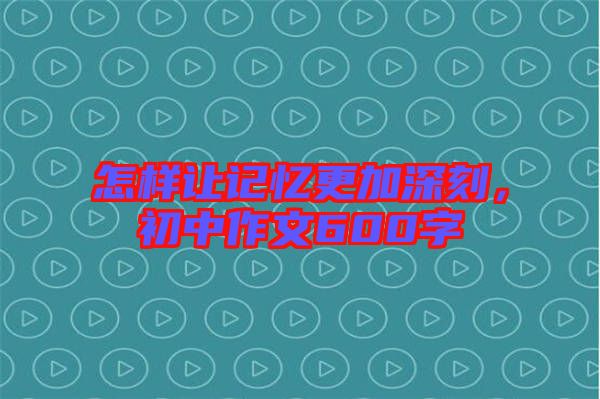 怎樣讓記憶更加深刻，初中作文600字