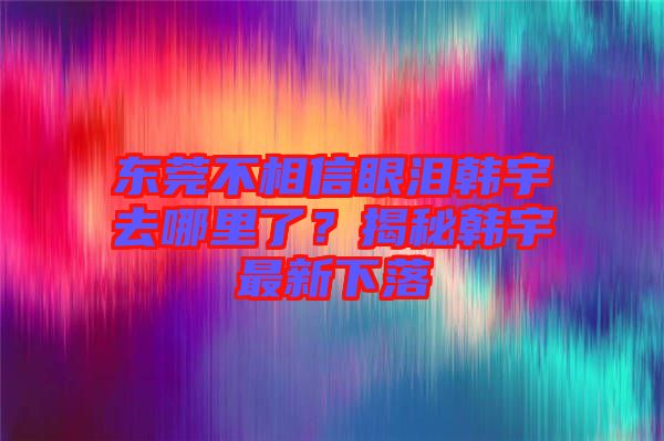 東莞不相信眼淚韓宇去哪里了？揭秘韓宇最新下落