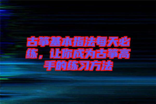 古箏基本指法每天必練，讓你成為古箏高手的練習(xí)方法