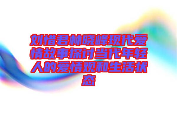 劉惜君林曉峰現代愛情故事探討當代年輕人的愛情觀和生活狀態(tài)