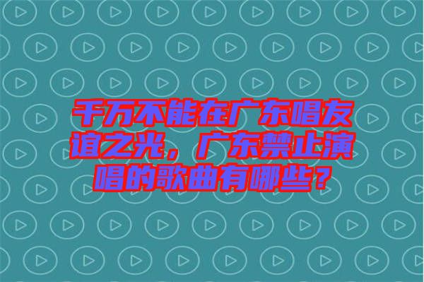 千萬不能在廣東唱友誼之光，廣東禁止演唱的歌曲有哪些？