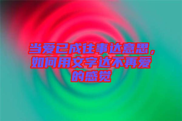 當愛已成往事達意思，如何用文字達不再愛的感覺