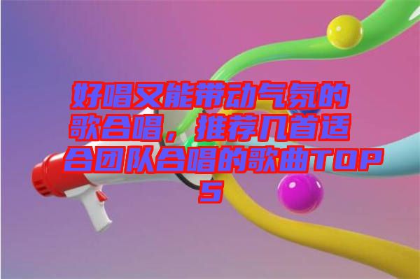 好唱又能帶動氣氛的歌合唱，推薦幾首適合團(tuán)隊(duì)合唱的歌曲TOP5