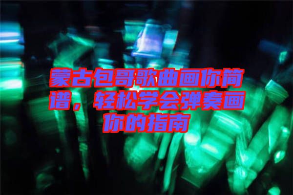 蒙古包哥歌曲畫你簡譜，輕松學(xué)會彈奏畫你的指南