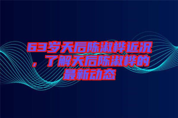 63歲天后陳淑樺近況，了解天后陳淑樺的最新動態(tài)