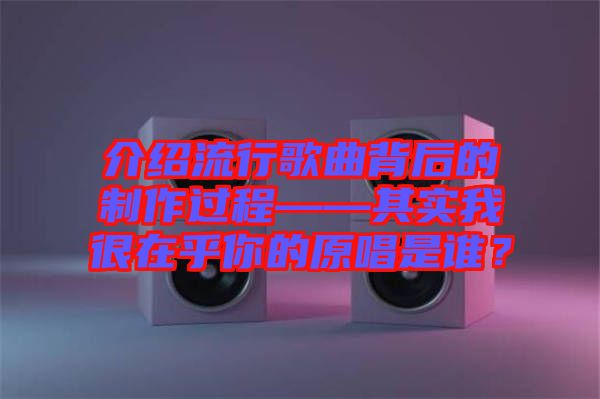 介紹流行歌曲背后的制作過(guò)程——其實(shí)我很在乎你的原唱是誰(shuí)？