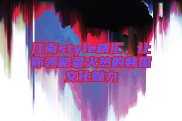 江南style精匯，讓你領(lǐng)略最火熱的韓國(guó)文化魅力